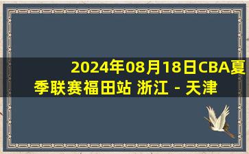 2024年08月18日CBA夏季联赛福田站 浙江 - 天津 全场录像